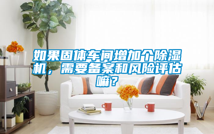 如果固體車間增加個(gè)除濕機(jī),需要備案和風(fēng)險(xiǎn)評(píng)估嘛?